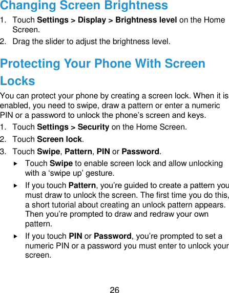  26 Changing Screen Brightness 1.  Touch Settings &gt; Display &gt; Brightness level on the Home Screen. 2.  Drag the slider to adjust the brightness level.   Protecting Your Phone With Screen Locks You can protect your phone by creating a screen lock. When it is enabled, you need to swipe, draw a pattern or enter a numeric PIN or a password to unlock the phone‟s screen and keys. 1.  Touch Settings &gt; Security on the Home Screen. 2.  Touch Screen lock. 3.  Touch Swipe, Pattern, PIN or Password.  Touch Swipe to enable screen lock and allow unlocking with a „swipe up‟ gesture.    If you touch Pattern, you‟re guided to create a pattern you must draw to unlock the screen. The first time you do this, a short tutorial about creating an unlock pattern appears. Then you‟re prompted to draw and redraw your own pattern.  If you touch PIN or Password, you‟re prompted to set a numeric PIN or a password you must enter to unlock your screen.    