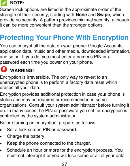  27  NOTE:   Screen lock options are listed in the approximate order of the strength of their security, starting with None and Swipe, which provide no security. A pattern provides minimal security, although it can be more convenient than the stronger options. Protecting Your Phone With Encryption You can encrypt all the data on your phone: Google Accounts, application data, music and other media, downloaded information, and so on. If you do, you must enter a numeric PIN or a password each time you power on your phone.  WARNING!   Encryption is irreversible. The only way to revert to an unencrypted phone is to perform a factory data reset which erases all your data. Encryption provides additional protection in case your phone is stolen and may be required or recommended in some organizations. Consult your system administrator before turning it on. In many cases the PIN or password you set for encryption is controlled by the system administrator. Before turning on encryption, prepare as follows:  Set a lock screen PIN or password.  Charge the battery.  Keep the phone connected to the charger.  Schedule an hour or more for the encryption process. You must not interrupt it or you will lose some or all of your data. 