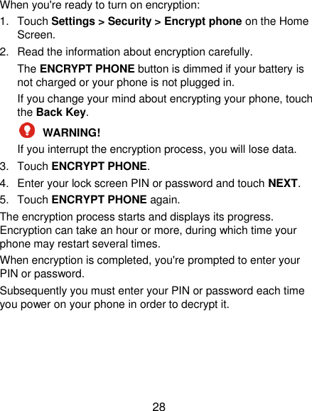  28 When you&apos;re ready to turn on encryption: 1.  Touch Settings &gt; Security &gt; Encrypt phone on the Home Screen. 2.  Read the information about encryption carefully.   The ENCRYPT PHONE button is dimmed if your battery is not charged or your phone is not plugged in. If you change your mind about encrypting your phone, touch the Back Key.  WARNING!   If you interrupt the encryption process, you will lose data. 3.  Touch ENCRYPT PHONE. 4.  Enter your lock screen PIN or password and touch NEXT. 5.  Touch ENCRYPT PHONE again. The encryption process starts and displays its progress. Encryption can take an hour or more, during which time your phone may restart several times. When encryption is completed, you&apos;re prompted to enter your PIN or password. Subsequently you must enter your PIN or password each time you power on your phone in order to decrypt it. 