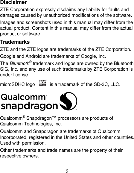  3 Disclaimer ZTE Corporation expressly disclaims any liability for faults and damages caused by unauthorized modifications of the software. Images and screenshots used in this manual may differ from the actual product. Content in this manual may differ from the actual product or software. Trademarks ZTE and the ZTE logos are trademarks of the ZTE Corporation.   Google and Android are trademarks of Google, Inc.   The Bluetooth® trademark and logos are owned by the Bluetooth SIG, Inc. and any use of such trademarks by ZTE Corporation is under license.   microSDHC logo    is a trademark of the SD-3C, LLC.    Qualcomm® Snapdragon™ processors are products of Qualcomm Technologies, Inc.   Qualcomm and Snapdragon are trademarks of Qualcomm Incorporated, registered in the United States and other countries. Used with permission. Other trademarks and trade names are the property of their respective owners. 