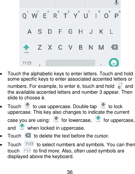  36    Touch the alphabetic keys to enter letters. Touch and hold some specific keys to enter associated accented letters or numbers. For example, to enter è, touch and hold    and the available accented letters and number 3 appear. Then slide to choose è.   Touch    to use uppercase. Double-tap    to lock uppercase. This key also changes to indicate the current case you are using:    for lowercase,    for uppercase, and    when locked in uppercase.   Touch    to delete the text before the cursor.   Touch    to select numbers and symbols. You can then touch    to find more. Also, often used symbols are displayed above the keyboard.   