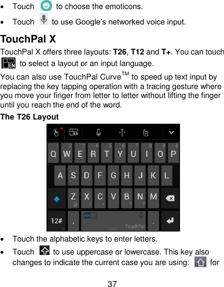  37   Touch    to choose the emoticons.   Touch    to use Google‟s networked voice input. TouchPal X TouchPal X offers three layouts: T26, T12 and T+. You can touch   to select a layout or an input language.   You can also use TouchPal CurveTM to speed up text input by replacing the key tapping operation with a tracing gesture where you move your finger from letter to letter without lifting the finger until you reach the end of the word. The T26 Layout    Touch the alphabetic keys to enter letters.   Touch    to use uppercase or lowercase. This key also changes to indicate the current case you are using:    for 