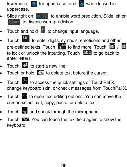  38 lowercase,    for uppercase, and    when locked in uppercase.   Slide right on    to enable word prediction. Slide left on   to disable word prediction.   Touch and hold    to change input language.   Touch    to enter digits, symbols, emoticons and other pre-defined texts. Touch    to find more. Touch    /   to lock or unlock the inputting. Touch    to go back to enter letters.   Touch    to start a new line.   Touch or hold    to delete text before the cursor.   Touch    to access the quick settings of TouchPal X, change keyboard skin, or check messages from TouchPal X.   Touch    to open text editing options. You can move the cursor, select, cut, copy, paste, or delete text.   Touch    and speak through the microphone.   Touch  . You can touch the text field again to show the keyboard.     