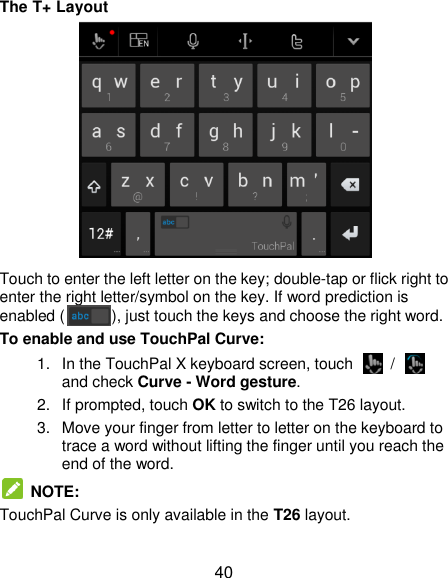  40 The T+ Layout  Touch to enter the left letter on the key; double-tap or flick right to enter the right letter/symbol on the key. If word prediction is enabled ( ), just touch the keys and choose the right word. To enable and use TouchPal Curve: 1.  In the TouchPal X keyboard screen, touch    /   and check Curve - Word gesture. 2. If prompted, touch OK to switch to the T26 layout. 3.  Move your finger from letter to letter on the keyboard to trace a word without lifting the finger until you reach the end of the word.   NOTE: TouchPal Curve is only available in the T26 layout.  