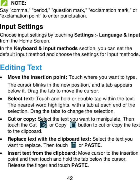  42  NOTE:   Say &quot;comma,&quot; &quot;period,&quot; &quot;question mark,&quot; &quot;exclamation mark,&quot; or &quot;exclamation point&quot; to enter punctuation. Input Settings Choose input settings by touching Settings &gt; Language &amp; input from the Home Screen. In the Keyboard &amp; input methods section, you can set the default input method and choose the settings for input methods. Editing Text  Move the insertion point: Touch where you want to type. The cursor blinks in the new position, and a tab appears below it. Drag the tab to move the cursor.  Select text: Touch and hold or double-tap within the text. The nearest word highlights, with a tab at each end of the selection. Drag the tabs to change the selection.  Cut or copy: Select the text you want to manipulate. Then touch the Cut    or Copy    button to cut or copy the text to the clipboard.  Replace text with the clipboard text: Select the text you want to replace. Then touch   or PASTE.  Insert text from the clipboard: Move cursor to the insertion point and then touch and hold the tab below the cursor. Release the finger and touch PASTE. 