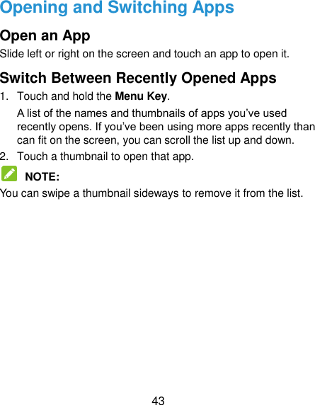  43 Opening and Switching Apps Open an App Slide left or right on the screen and touch an app to open it. Switch Between Recently Opened Apps 1.  Touch and hold the Menu Key.   A list of the names and thumbnails of apps you‟ve used recently opens. If you‟ve been using more apps recently than can fit on the screen, you can scroll the list up and down. 2.  Touch a thumbnail to open that app.  NOTE:   You can swipe a thumbnail sideways to remove it from the list.         