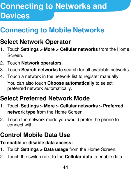  44 Connecting to Networks and Devices Connecting to Mobile Networks Select Network Operator 1.  Touch Settings &gt; More &gt; Cellular networks from the Home Screen. 2.  Touch Network operators. 3.  Touch Search networks to search for all available networks.   4.  Touch a network in the network list to register manually. You can also touch Choose automatically to select preferred network automatically. Select Preferred Network Mode 1.  Touch Settings &gt; More &gt; Cellular networks &gt; Preferred network type from the Home Screen. 2.  Touch the network mode you would prefer the phone to connect with. Control Mobile Data Use To enable or disable data access: 1.  Touch Settings &gt; Data usage from the Home Screen. 2.  Touch the switch next to the Cellular data to enable data 