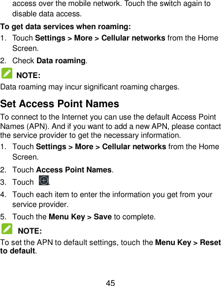  45 access over the mobile network. Touch the switch again to disable data access. To get data services when roaming: 1.  Touch Settings &gt; More &gt; Cellular networks from the Home Screen. 2.  Check Data roaming.   NOTE:   Data roaming may incur significant roaming charges. Set Access Point Names To connect to the Internet you can use the default Access Point Names (APN). And if you want to add a new APN, please contact the service provider to get the necessary information. 1.  Touch Settings &gt; More &gt; Cellular networks from the Home Screen. 2.  Touch Access Point Names. 3.  Touch  . 4.  Touch each item to enter the information you get from your service provider. 5.  Touch the Menu Key &gt; Save to complete.  NOTE:   To set the APN to default settings, touch the Menu Key &gt; Reset to default. 