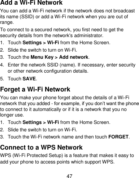  47 Add a Wi-Fi Network You can add a Wi-Fi network if the network does not broadcast its name (SSID) or add a Wi-Fi network when you are out of range. To connect to a secured network, you first need to get the security details from the network&apos;s administrator. 1.  Touch Settings &gt; Wi-Fi from the Home Screen. 2.  Slide the switch to turn on Wi-Fi. 3.  Touch the Menu Key &gt; Add network. 4.  Enter the network SSID (name). If necessary, enter security or other network configuration details. 5.  Touch SAVE. Forget a Wi-Fi Network You can make your phone forget about the details of a Wi-Fi network that you added - for example, if you don‟t want the phone to connect to it automatically or if it is a network that you no longer use.   1.  Touch Settings &gt; Wi-Fi from the Home Screen. 2.  Slide the switch to turn on Wi-Fi. 3.  Touch the Wi-Fi network name and then touch FORGET. Connect to a WPS Network WPS (Wi-Fi Protected Setup) is a feature that makes it easy to add your phone to access points which support WPS. 