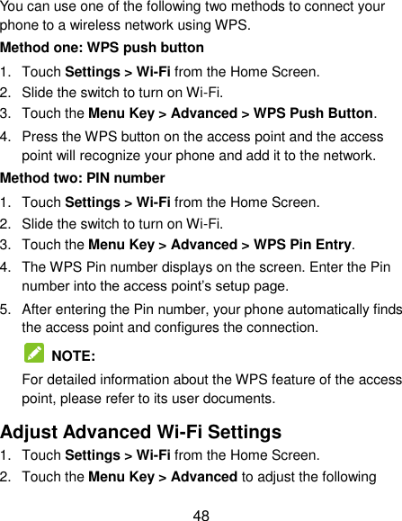  48 You can use one of the following two methods to connect your phone to a wireless network using WPS. Method one: WPS push button 1.  Touch Settings &gt; Wi-Fi from the Home Screen. 2.  Slide the switch to turn on Wi-Fi. 3.  Touch the Menu Key &gt; Advanced &gt; WPS Push Button. 4.  Press the WPS button on the access point and the access point will recognize your phone and add it to the network. Method two: PIN number 1.  Touch Settings &gt; Wi-Fi from the Home Screen. 2.  Slide the switch to turn on Wi-Fi. 3.  Touch the Menu Key &gt; Advanced &gt; WPS Pin Entry. 4.  The WPS Pin number displays on the screen. Enter the Pin number into the access point‟s setup page. 5.  After entering the Pin number, your phone automatically finds the access point and configures the connection.   NOTE:   For detailed information about the WPS feature of the access point, please refer to its user documents. Adjust Advanced Wi-Fi Settings 1.  Touch Settings &gt; Wi-Fi from the Home Screen. 2.  Touch the Menu Key &gt; Advanced to adjust the following 