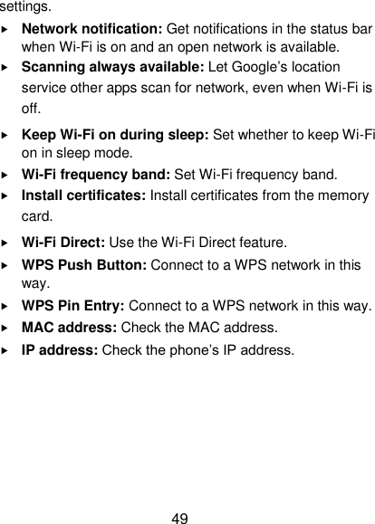  49 settings.  Network notification: Get notifications in the status bar when Wi-Fi is on and an open network is available.  Scanning always available: Let Google‟s location service other apps scan for network, even when Wi-Fi is off.  Keep Wi-Fi on during sleep: Set whether to keep Wi-Fi on in sleep mode.  Wi-Fi frequency band: Set Wi-Fi frequency band.  Install certificates: Install certificates from the memory card.  Wi-Fi Direct: Use the Wi-Fi Direct feature.  WPS Push Button: Connect to a WPS network in this way.  WPS Pin Entry: Connect to a WPS network in this way.  MAC address: Check the MAC address.  IP address: Check the phone‟s IP address.     