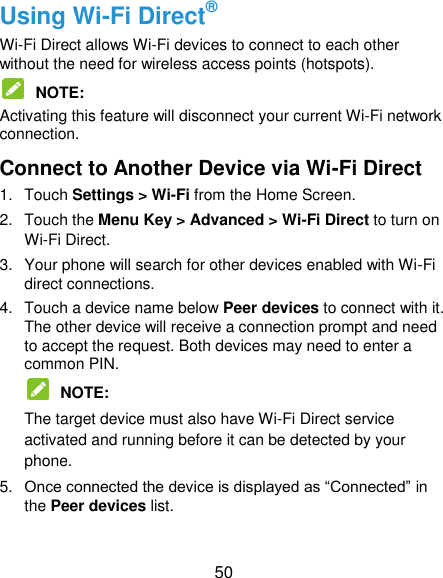 50 Using Wi-Fi Direct® Wi-Fi Direct allows Wi-Fi devices to connect to each other without the need for wireless access points (hotspots).  NOTE:   Activating this feature will disconnect your current Wi-Fi network connection. Connect to Another Device via Wi-Fi Direct 1.  Touch Settings &gt; Wi-Fi from the Home Screen. 2.  Touch the Menu Key &gt; Advanced &gt; Wi-Fi Direct to turn on Wi-Fi Direct. 3.  Your phone will search for other devices enabled with Wi-Fi direct connections.   4.  Touch a device name below Peer devices to connect with it. The other device will receive a connection prompt and need to accept the request. Both devices may need to enter a common PIN.  NOTE:   The target device must also have Wi-Fi Direct service activated and running before it can be detected by your phone. 5. Once connected the device is displayed as “Connected” in the Peer devices list. 