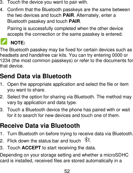  52 3.  Touch the device you want to pair with. 4.  Confirm that the Bluetooth passkeys are the same between the two devices and touch PAIR. Alternately, enter a Bluetooth passkey and touch PAIR. Pairing is successfully completed when the other device accepts the connection or the same passkey is entered.  NOTE:   The Bluetooth passkey may be fixed for certain devices such as headsets and handsfree car kits. You can try entering 0000 or 1234 (the most common passkeys) or refer to the documents for that device. Send Data via Bluetooth 1.  Open the appropriate application and select the file or item you want to share. 2.  Select the option for sharing via Bluetooth. The method may vary by application and data type. 3.  Touch a Bluetooth device the phone has paired with or wait for it to search for new devices and touch one of them. Receive Data via Bluetooth 1.  Turn Bluetooth on before trying to receive data via Bluetooth. 2.  Flick down the status bar and touch  . 3.  Touch ACCEPT to start receiving the data. Depending on your storage setting and whether a microSDHC card is installed, received files are stored automatically in a 