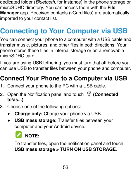  53 dedicated folder (Bluetooth, for instance) in the phone storage or microSDHC directory. You can access them with the File Manager app. Received contacts (vCard files) are automatically imported to your contact list. Connecting to Your Computer via USB You can connect your phone to a computer with a USB cable and transfer music, pictures, and other files in both directions. Your phone stores these files in internal storage or on a removable microSDHC card. If you are using USB tethering, you must turn that off before you can use USB to transfer files between your phone and computer. Connect Your Phone to a Computer via USB 1.  Connect your phone to the PC with a USB cable. 2.  Open the Notification panel and touch    (Connected to/as...). 3.  Choose one of the following options:  Charge only: Charge your phone via USB.  USB mass storage: Transfer files between your computer and your Android device.  NOTE:   To transfer files, open the notification panel and touch USB mass storage &gt; TURN ON USB STORAGE.  