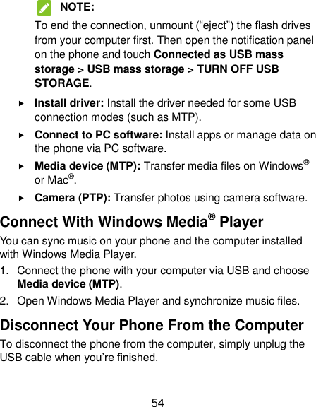  54  NOTE:   To end the connection, unmount (“eject”) the flash drives from your computer first. Then open the notification panel on the phone and touch Connected as USB mass storage &gt; USB mass storage &gt; TURN OFF USB STORAGE.  Install driver: Install the driver needed for some USB connection modes (such as MTP).  Connect to PC software: Install apps or manage data on the phone via PC software.  Media device (MTP): Transfer media files on Windows® or Mac®.  Camera (PTP): Transfer photos using camera software. Connect With Windows Media® Player You can sync music on your phone and the computer installed with Windows Media Player. 1.  Connect the phone with your computer via USB and choose Media device (MTP). 2.  Open Windows Media Player and synchronize music files. Disconnect Your Phone From the Computer To disconnect the phone from the computer, simply unplug the USB cable when you‟re finished. 