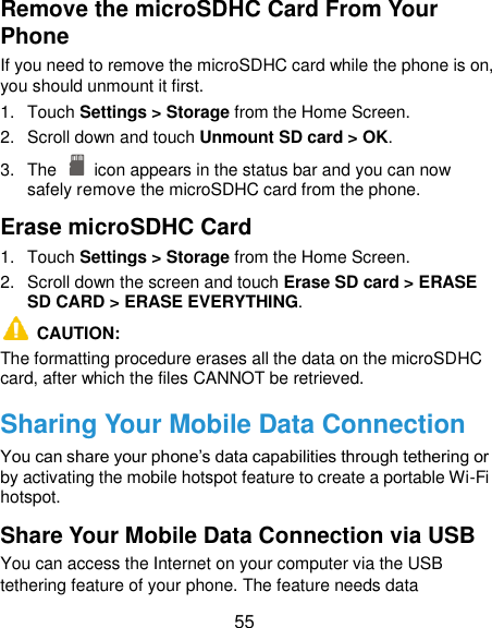  55 Remove the microSDHC Card From Your Phone If you need to remove the microSDHC card while the phone is on, you should unmount it first. 1.  Touch Settings &gt; Storage from the Home Screen. 2.  Scroll down and touch Unmount SD card &gt; OK. 3.  The    icon appears in the status bar and you can now safely remove the microSDHC card from the phone. Erase microSDHC Card 1.  Touch Settings &gt; Storage from the Home Screen. 2.  Scroll down the screen and touch Erase SD card &gt; ERASE SD CARD &gt; ERASE EVERYTHING.   CAUTION:   The formatting procedure erases all the data on the microSDHC card, after which the files CANNOT be retrieved. Sharing Your Mobile Data Connection You can share your phone‟s data capabilities through tethering or by activating the mobile hotspot feature to create a portable Wi-Fi hotspot.   Share Your Mobile Data Connection via USB You can access the Internet on your computer via the USB tethering feature of your phone. The feature needs data 
