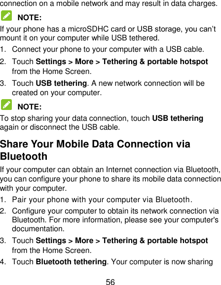  56 connection on a mobile network and may result in data charges.    NOTE:   If your phone has a microSDHC card or USB storage, you can‟t mount it on your computer while USB tethered.   1.  Connect your phone to your computer with a USB cable.   2.  Touch Settings &gt; More &gt; Tethering &amp; portable hotspot from the Home Screen. 3.  Touch USB tethering. A new network connection will be created on your computer.  NOTE:   To stop sharing your data connection, touch USB tethering again or disconnect the USB cable. Share Your Mobile Data Connection via Bluetooth If your computer can obtain an Internet connection via Bluetooth, you can configure your phone to share its mobile data connection with your computer. 1.  Pair your phone with your computer via Bluetooth. 2.  Configure your computer to obtain its network connection via Bluetooth. For more information, please see your computer&apos;s documentation. 3.  Touch Settings &gt; More &gt; Tethering &amp; portable hotspot from the Home Screen. 4.  Touch Bluetooth tethering. Your computer is now sharing 