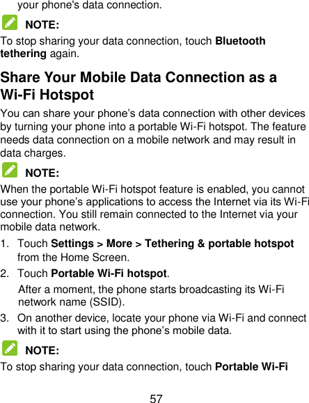  57 your phone&apos;s data connection.  NOTE:   To stop sharing your data connection, touch Bluetooth tethering again. Share Your Mobile Data Connection as a Wi-Fi Hotspot You can share your phone‟s data connection with other devices by turning your phone into a portable Wi-Fi hotspot. The feature needs data connection on a mobile network and may result in data charges.  NOTE:   When the portable Wi-Fi hotspot feature is enabled, you cannot use your phone‟s applications to access the Internet via its Wi-Fi connection. You still remain connected to the Internet via your mobile data network. 1.  Touch Settings &gt; More &gt; Tethering &amp; portable hotspot from the Home Screen. 2.  Touch Portable Wi-Fi hotspot.   After a moment, the phone starts broadcasting its Wi-Fi network name (SSID). 3.  On another device, locate your phone via Wi-Fi and connect with it to start using the phone‟s mobile data.  NOTE:   To stop sharing your data connection, touch Portable Wi-Fi 