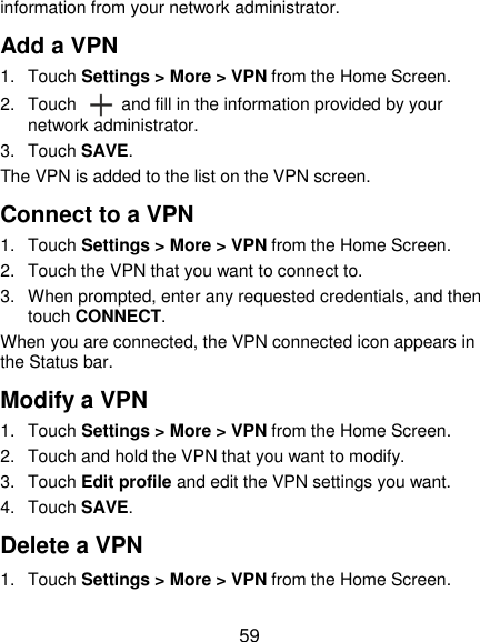  59 information from your network administrator. Add a VPN 1.  Touch Settings &gt; More &gt; VPN from the Home Screen. 2.  Touch    and fill in the information provided by your network administrator. 3.  Touch SAVE. The VPN is added to the list on the VPN screen. Connect to a VPN 1.  Touch Settings &gt; More &gt; VPN from the Home Screen. 2.  Touch the VPN that you want to connect to. 3.  When prompted, enter any requested credentials, and then touch CONNECT.   When you are connected, the VPN connected icon appears in the Status bar. Modify a VPN 1.  Touch Settings &gt; More &gt; VPN from the Home Screen. 2.  Touch and hold the VPN that you want to modify. 3.  Touch Edit profile and edit the VPN settings you want. 4.  Touch SAVE.   Delete a VPN 1.  Touch Settings &gt; More &gt; VPN from the Home Screen. 