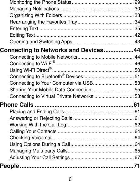  6 Monitoring the Phone Status ............................................ 29 Managing Notifications ..................................................... 30 Organizing With Folders .................................................. 33 Rearranging the Favorites Tray ........................................ 34 Entering Text ................................................................... 35 Editing Text ...................................................................... 42 Opening and Switching Apps ........................................... 43 Connecting to Networks and Devices .................. 44 Connecting to Mobile Networks ........................................ 44 Connecting to Wi-Fi® ....................................................... 46 Using Wi-Fi Direct® .......................................................... 50 Connecting to Bluetooth® Devices .................................... 51 Connecting to Your Computer via USB ............................. 53 Sharing Your Mobile Data Connection .............................. 55 Connecting to Virtual Private Networks ............................ 58 Phone Calls ............................................................ 61 Placing and Ending Calls ................................................. 61 Answering or Rejecting Calls ........................................... 61 Working With the Call Log ................................................ 62 Calling Your Contacts ...................................................... 64 Checking Voicemail ......................................................... 64 Using Options During a Call ............................................. 64 Managing Multi-party Calls ............................................... 65 Adjusting Your Call Settings ............................................. 67 People ..................................................................... 71 