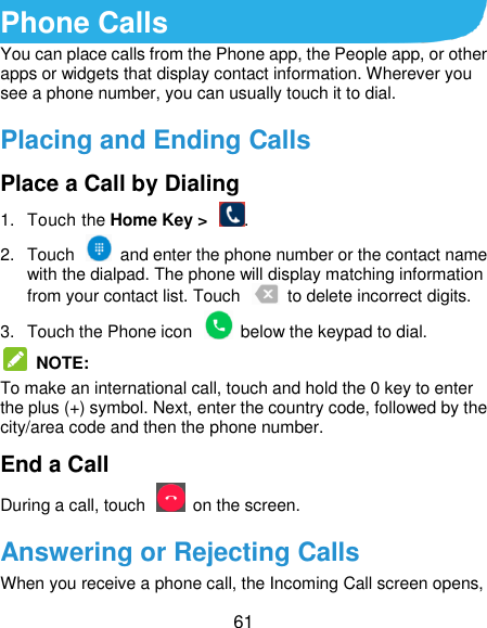  61 Phone Calls You can place calls from the Phone app, the People app, or other apps or widgets that display contact information. Wherever you see a phone number, you can usually touch it to dial. Placing and Ending Calls Place a Call by Dialing 1.  Touch the Home Key &gt;  . 2.  Touch    and enter the phone number or the contact name with the dialpad. The phone will display matching information from your contact list. Touch    to delete incorrect digits. 3.  Touch the Phone icon    below the keypad to dial.   NOTE:   To make an international call, touch and hold the 0 key to enter the plus (+) symbol. Next, enter the country code, followed by the city/area code and then the phone number. End a Call During a call, touch    on the screen. Answering or Rejecting Calls When you receive a phone call, the Incoming Call screen opens, 