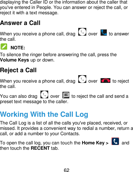  62 displaying the Caller ID or the information about the caller that you&apos;ve entered in People. You can answer or reject the call, or reject it with a text message. Answer a Call When you receive a phone call, drag    over    to answer the call.  NOTE:   To silence the ringer before answering the call, press the Volume Keys up or down. Reject a Call When you receive a phone call, drag    over    to reject the call. You can also drag    over    to reject the call and send a preset text message to the caller.   Working With the Call Log The Call Log is a list of all the calls you&apos;ve placed, received, or missed. It provides a convenient way to redial a number, return a call, or add a number to your Contacts. To open the call log, you can touch the Home Key &gt;   and then touch the RECENT tab. 