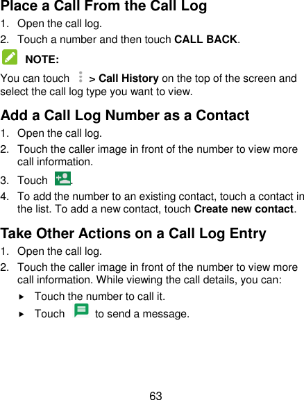  63 Place a Call From the Call Log 1.  Open the call log. 2.  Touch a number and then touch CALL BACK.  NOTE:   You can touch   &gt; Call History on the top of the screen and select the call log type you want to view. Add a Call Log Number as a Contact 1.  Open the call log. 2.  Touch the caller image in front of the number to view more call information. 3.  Touch  . 4.  To add the number to an existing contact, touch a contact in the list. To add a new contact, touch Create new contact. Take Other Actions on a Call Log Entry 1.  Open the call log. 2.  Touch the caller image in front of the number to view more call information. While viewing the call details, you can:  Touch the number to call it.  Touch    to send a message.  