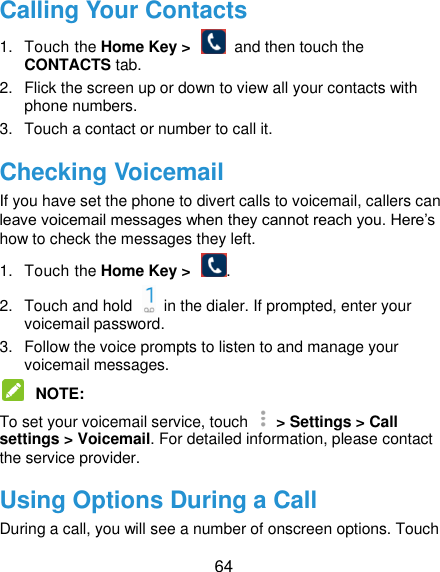  64 Calling Your Contacts 1.  Touch the Home Key &gt;    and then touch the CONTACTS tab. 2.  Flick the screen up or down to view all your contacts with phone numbers. 3.  Touch a contact or number to call it. Checking Voicemail If you have set the phone to divert calls to voicemail, callers can leave voicemail messages when they cannot reach you. Here‟s how to check the messages they left. 1.  Touch the Home Key &gt;  . 2.  Touch and hold    in the dialer. If prompted, enter your voicemail password.   3.  Follow the voice prompts to listen to and manage your voicemail messages.    NOTE:   To set your voicemail service, touch    &gt; Settings &gt; Call settings &gt; Voicemail. For detailed information, please contact the service provider. Using Options During a Call During a call, you will see a number of onscreen options. Touch 