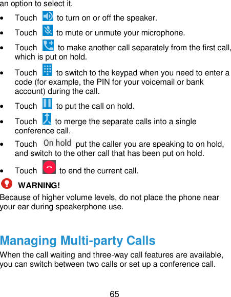  65 an option to select it.  Touch    to turn on or off the speaker.  Touch    to mute or unmute your microphone.  Touch    to make another call separately from the first call, which is put on hold.  Touch    to switch to the keypad when you need to enter a code (for example, the PIN for your voicemail or bank account) during the call.  Touch    to put the call on hold.  Touch    to merge the separate calls into a single conference call.  Touch    put the caller you are speaking to on hold, and switch to the other call that has been put on hold.  Touch    to end the current call.  WARNING!   Because of higher volume levels, do not place the phone near your ear during speakerphone use.  Managing Multi-party Calls When the call waiting and three-way call features are available, you can switch between two calls or set up a conference call.   