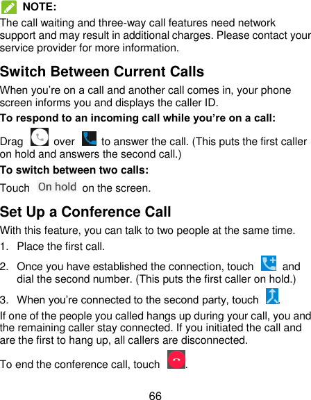  66  NOTE: The call waiting and three-way call features need network support and may result in additional charges. Please contact your service provider for more information. Switch Between Current Calls When you‟re on a call and another call comes in, your phone screen informs you and displays the caller ID. To respond to an incoming call while you’re on a call: Drag    over    to answer the call. (This puts the first caller on hold and answers the second call.) To switch between two calls: Touch    on the screen. Set Up a Conference Call With this feature, you can talk to two people at the same time. 1.  Place the first call. 2.  Once you have established the connection, touch    and dial the second number. (This puts the first caller on hold.) 3. When you‟re connected to the second party, touch  . If one of the people you called hangs up during your call, you and the remaining caller stay connected. If you initiated the call and are the first to hang up, all callers are disconnected. To end the conference call, touch  . 