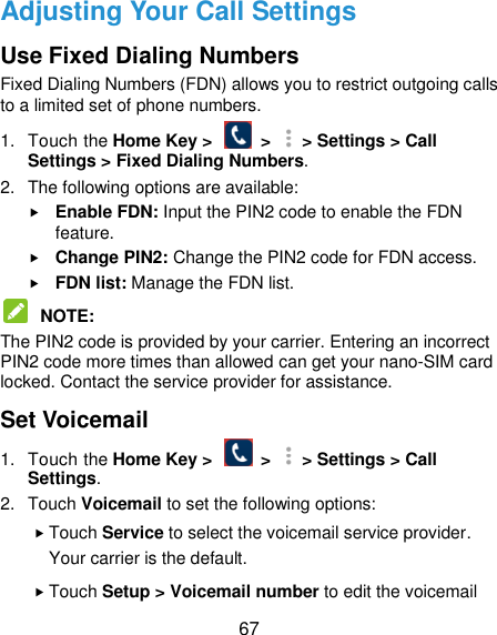  67 Adjusting Your Call Settings Use Fixed Dialing Numbers Fixed Dialing Numbers (FDN) allows you to restrict outgoing calls to a limited set of phone numbers. 1.  Touch the Home Key &gt;    &gt;   &gt; Settings &gt; Call Settings &gt; Fixed Dialing Numbers. 2.  The following options are available:  Enable FDN: Input the PIN2 code to enable the FDN feature.  Change PIN2: Change the PIN2 code for FDN access.  FDN list: Manage the FDN list.  NOTE:   The PIN2 code is provided by your carrier. Entering an incorrect PIN2 code more times than allowed can get your nano-SIM card locked. Contact the service provider for assistance. Set Voicemail 1.  Touch the Home Key &gt;    &gt;   &gt; Settings &gt; Call Settings. 2.  Touch Voicemail to set the following options:  Touch Service to select the voicemail service provider. Your carrier is the default.      Touch Setup &gt; Voicemail number to edit the voicemail 
