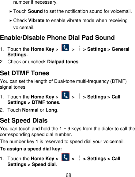  68 number if necessary.  Touch Sound to set the notification sound for voicemail.  Check Vibrate to enable vibrate mode when receiving voicemail. Enable/Disable Phone Dial Pad Sound 1.  Touch the Home Key &gt;    &gt;   &gt; Settings &gt; General Settings. 2.  Check or uncheck Dialpad tones. Set DTMF Tones You can set the length of Dual-tone multi-frequency (DTMF) signal tones. 1.  Touch the Home Key &gt;    &gt;   &gt; Settings &gt; Call Settings &gt; DTMF tones. 2.  Touch Normal or Long. Set Speed Dials You can touch and hold the 1 ~ 9 keys from the dialer to call the corresponding speed dial number. The number key 1 is reserved to speed dial your voicemail. To assign a speed dial key: 1.  Touch the Home Key &gt;    &gt;   &gt; Settings &gt; Call Settings &gt; Speed dial. 