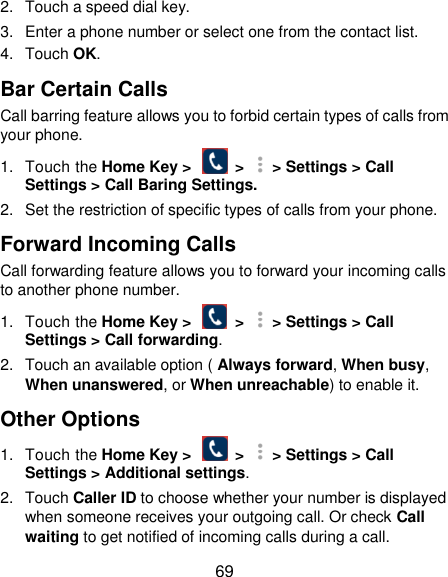  69 2.  Touch a speed dial key. 3.  Enter a phone number or select one from the contact list. 4.  Touch OK. Bar Certain Calls Call barring feature allows you to forbid certain types of calls from your phone. 1.  Touch the Home Key &gt;    &gt;   &gt; Settings &gt; Call Settings &gt; Call Baring Settings. 2.  Set the restriction of specific types of calls from your phone. Forward Incoming Calls Call forwarding feature allows you to forward your incoming calls to another phone number. 1.  Touch the Home Key &gt;    &gt;   &gt; Settings &gt; Call Settings &gt; Call forwarding. 2.  Touch an available option ( Always forward, When busy, When unanswered, or When unreachable) to enable it. Other Options 1.  Touch the Home Key &gt;    &gt;   &gt; Settings &gt; Call Settings &gt; Additional settings. 2.  Touch Caller ID to choose whether your number is displayed when someone receives your outgoing call. Or check Call waiting to get notified of incoming calls during a call. 