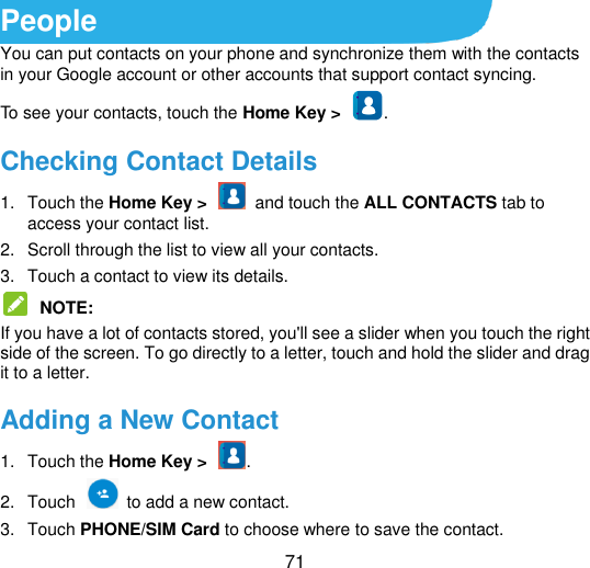  71 People You can put contacts on your phone and synchronize them with the contacts in your Google account or other accounts that support contact syncing. To see your contacts, touch the Home Key &gt;  . Checking Contact Details 1.  Touch the Home Key &gt;    and touch the ALL CONTACTS tab to access your contact list. 2.  Scroll through the list to view all your contacts. 3.  Touch a contact to view its details.  NOTE:   If you have a lot of contacts stored, you&apos;ll see a slider when you touch the right side of the screen. To go directly to a letter, touch and hold the slider and drag it to a letter. Adding a New Contact 1.  Touch the Home Key &gt;  . 2.  Touch    to add a new contact. 3.  Touch PHONE/SIM Card to choose where to save the contact.   