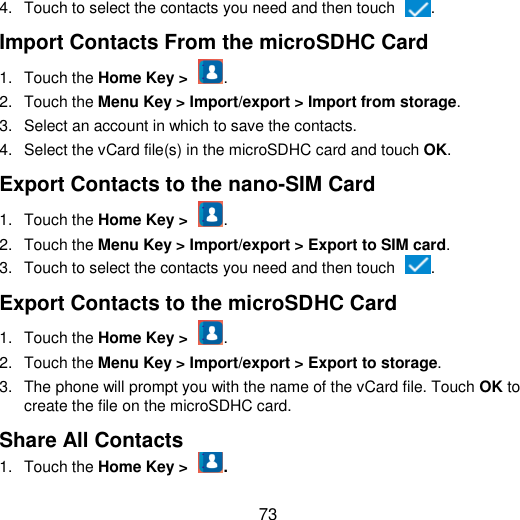  73 4.  Touch to select the contacts you need and then touch  . Import Contacts From the microSDHC Card 1.  Touch the Home Key &gt;  . 2.  Touch the Menu Key &gt; Import/export &gt; Import from storage. 3.  Select an account in which to save the contacts. 4.  Select the vCard file(s) in the microSDHC card and touch OK. Export Contacts to the nano-SIM Card 1.  Touch the Home Key &gt;  . 2.  Touch the Menu Key &gt; Import/export &gt; Export to SIM card. 3.  Touch to select the contacts you need and then touch  . Export Contacts to the microSDHC Card 1.  Touch the Home Key &gt;  . 2.  Touch the Menu Key &gt; Import/export &gt; Export to storage. 3.  The phone will prompt you with the name of the vCard file. Touch OK to create the file on the microSDHC card. Share All Contacts 1.  Touch the Home Key &gt;  . 