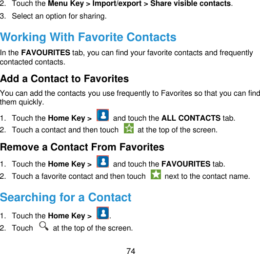  74 2.  Touch the Menu Key &gt; Import/export &gt; Share visible contacts. 3.  Select an option for sharing. Working With Favorite Contacts In the FAVOURITES tab, you can find your favorite contacts and frequently contacted contacts. Add a Contact to Favorites You can add the contacts you use frequently to Favorites so that you can find them quickly. 1.  Touch the Home Key &gt;    and touch the ALL CONTACTS tab. 2.  Touch a contact and then touch    at the top of the screen. Remove a Contact From Favorites 1.  Touch the Home Key &gt;    and touch the FAVOURITES tab. 2.  Touch a favorite contact and then touch    next to the contact name. Searching for a Contact 1.  Touch the Home Key &gt;  . 2.  Touch    at the top of the screen. 