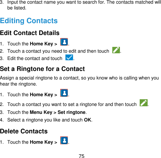  75 3.  Input the contact name you want to search for. The contacts matched will be listed. Editing Contacts Edit Contact Details 1.  Touch the Home Key &gt;  . 2.  Touch a contact you need to edit and then touch  . 3.  Edit the contact and touch  . Set a Ringtone for a Contact Assign a special ringtone to a contact, so you know who is calling when you hear the ringtone. 1.  Touch the Home Key &gt;  . 2.  Touch a contact you want to set a ringtone for and then touch  . 3.  Touch the Menu Key &gt; Set ringtone.   4.  Select a ringtone you like and touch OK. Delete Contacts 1.  Touch the Home Key &gt;  . 