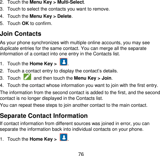  76 2.  Touch the Menu Key &gt; Multi-Select. 3.  Touch to select the contacts you want to remove. 4.  Touch the Menu Key &gt; Delete. 5.  Touch OK to confirm. Join Contacts As your phone synchronizes with multiple online accounts, you may see duplicate entries for the same contact. You can merge all the separate information of a contact into one entry in the Contacts list. 1.  Touch the Home Key &gt;  . 2.  Touch a contact entry to display the contact‟s details. 3.  Touch    and then touch the Menu Key &gt; Join.   4.  Touch the contact whose information you want to join with the first entry. The information from the second contact is added to the first, and the second contact is no longer displayed in the Contacts list. You can repeat these steps to join another contact to the main contact. Separate Contact Information If contact information from different sources was joined in error, you can separate the information back into individual contacts on your phone. 1.  Touch the Home Key &gt;  . 