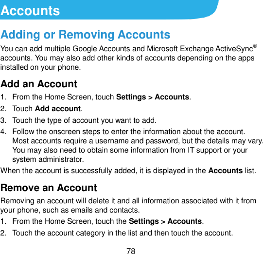  78 Accounts Adding or Removing Accounts You can add multiple Google Accounts and Microsoft Exchange ActiveSync® accounts. You may also add other kinds of accounts depending on the apps installed on your phone. Add an Account 1.  From the Home Screen, touch Settings &gt; Accounts. 2.  Touch Add account. 3.  Touch the type of account you want to add. 4.  Follow the onscreen steps to enter the information about the account. Most accounts require a username and password, but the details may vary. You may also need to obtain some information from IT support or your system administrator. When the account is successfully added, it is displayed in the Accounts list. Remove an Account Removing an account will delete it and all information associated with it from your phone, such as emails and contacts. 1.  From the Home Screen, touch the Settings &gt; Accounts. 2.  Touch the account category in the list and then touch the account. 