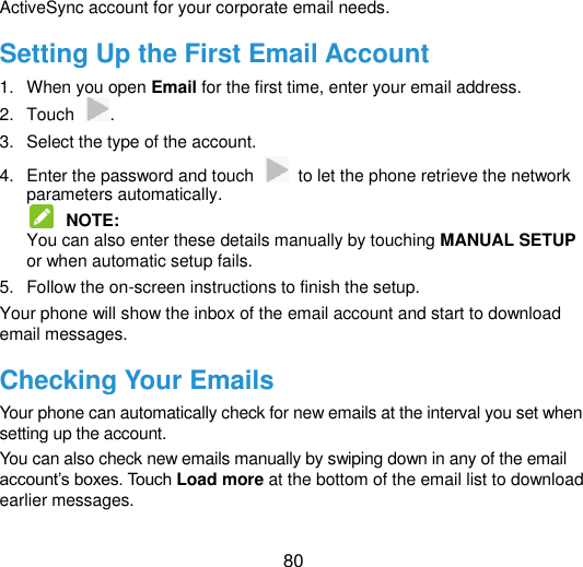  80 ActiveSync account for your corporate email needs. Setting Up the First Email Account 1.  When you open Email for the first time, enter your email address. 2.  Touch  . 3.  Select the type of the account. 4.  Enter the password and touch    to let the phone retrieve the network parameters automatically.  NOTE:   You can also enter these details manually by touching MANUAL SETUP or when automatic setup fails. 5.  Follow the on-screen instructions to finish the setup. Your phone will show the inbox of the email account and start to download email messages. Checking Your Emails Your phone can automatically check for new emails at the interval you set when setting up the account.   You can also check new emails manually by swiping down in any of the email account‟s boxes. Touch Load more at the bottom of the email list to download earlier messages. 