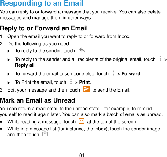  81 Responding to an Email You can reply to or forward a message that you receive. You can also delete messages and manage them in other ways. Reply to or Forward an Email 1.  Open the email you want to reply to or forward from Inbox. 2.  Do the following as you need.  To reply to the sender, touch    .  To reply to the sender and all recipients of the original email, touch    &gt; Reply all.  To forward the email to someone else, touch    &gt; Forward.  To Print the email, touch    &gt; Print. 3.  Edit your message and then touch    to send the Email. Mark an Email as Unread You can return a read email to the unread state—for example, to remind yourself to read it again later. You can also mark a batch of emails as unread.  While reading a message, touch    at the top of the screen.  While in a message list (for instance, the inbox), touch the sender image and then touch  . 