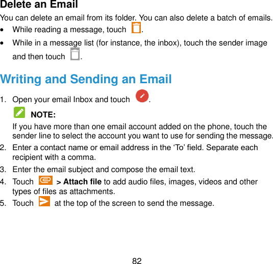  82 Delete an Email You can delete an email from its folder. You can also delete a batch of emails.  While reading a message, touch  .  While in a message list (for instance, the inbox), touch the sender image and then touch  . Writing and Sending an Email 1.  Open your email Inbox and touch  .  NOTE:   If you have more than one email account added on the phone, touch the sender line to select the account you want to use for sending the message. 2. Enter a contact name or email address in the „To‟ field. Separate each recipient with a comma.   3.  Enter the email subject and compose the email text. 4.  Touch    &gt; Attach file to add audio files, images, videos and other types of files as attachments. 5.  Touch    at the top of the screen to send the message. 