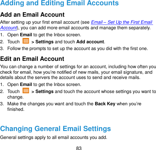  83 Adding and Editing Email Accounts Add an Email Account After setting up your first email account (see Email – Set Up the First Email Account), you can add more email accounts and manage them separately. 1.  Open Email to get the Inbox screen. 2.  Touch    &gt; Settings and touch Add account. 3.  Follow the prompts to set up the account as you did with the first one. Edit an Email Account You can change a number of settings for an account, including how often you check for email, how you‟re notified of new mails, your email signature, and details about the servers the account uses to send and receive mails. 1.  Open Email to get the Inbox screen. 2.  Touch    &gt; Settings and touch the account whose settings you want to change. 3.  Make the changes you want and touch the Back Key when you‟re finished.  Changing General Email Settings General settings apply to all email accounts you add. 