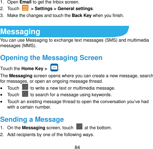  84 1.  Open Email to get the Inbox screen. 2.  Touch    &gt; Settings &gt; General settings. 3.  Make the changes and touch the Back Key when you finish.  Messaging You can use Messaging to exchange text messages (SMS) and multimedia messages (MMS). Opening the Messaging Screen Touch the Home Key &gt;  . The Messaging screen opens where you can create a new message, search for messages, or open an ongoing message thread.  Touch    to write a new text or multimedia message.  Touch    to search for a message using keywords.  Touch an existing message thread to open the conversation you‟ve had with a certain number.   Sending a Message 1.  On the Messaging screen, touch    at the bottom. 2.  Add recipients by one of the following ways. 