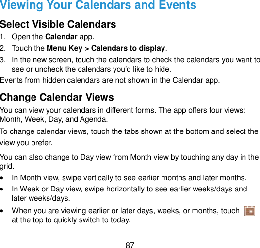  87 Viewing Your Calendars and Events Select Visible Calendars 1.  Open the Calendar app. 2.  Touch the Menu Key &gt; Calendars to display. 3.  In the new screen, touch the calendars to check the calendars you want to see or uncheck the calendars you‟d like to hide. Events from hidden calendars are not shown in the Calendar app. Change Calendar Views You can view your calendars in different forms. The app offers four views: Month, Week, Day, and Agenda. To change calendar views, touch the tabs shown at the bottom and select the view you prefer. You can also change to Day view from Month view by touching any day in the grid.  In Month view, swipe vertically to see earlier months and later months.  In Week or Day view, swipe horizontally to see earlier weeks/days and later weeks/days.  When you are viewing earlier or later days, weeks, or months, touch   at the top to quickly switch to today. 