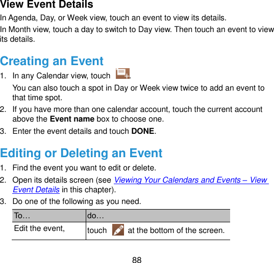  88 View Event Details In Agenda, Day, or Week view, touch an event to view its details. In Month view, touch a day to switch to Day view. Then touch an event to view its details. Creating an Event 1.  In any Calendar view, touch  . You can also touch a spot in Day or Week view twice to add an event to that time spot. 2.  If you have more than one calendar account, touch the current account above the Event name box to choose one. 3.  Enter the event details and touch DONE. Editing or Deleting an Event 1.  Find the event you want to edit or delete. 2.  Open its details screen (see Viewing Your Calendars and Events – View Event Details in this chapter). 3.  Do one of the following as you need. To… do… Edit the event, touch    at the bottom of the screen. 