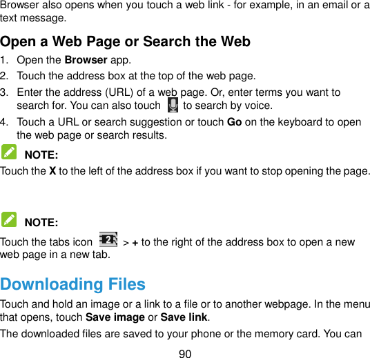  90 Browser also opens when you touch a web link - for example, in an email or a text message.   Open a Web Page or Search the Web 1.  Open the Browser app. 2.  Touch the address box at the top of the web page.   3.  Enter the address (URL) of a web page. Or, enter terms you want to search for. You can also touch    to search by voice. 4.  Touch a URL or search suggestion or touch Go on the keyboard to open the web page or search results.    NOTE:   Touch the X to the left of the address box if you want to stop opening the page.    NOTE:   Touch the tabs icon    &gt; + to the right of the address box to open a new web page in a new tab. Downloading Files Touch and hold an image or a link to a file or to another webpage. In the menu that opens, touch Save image or Save link. The downloaded files are saved to your phone or the memory card. You can 
