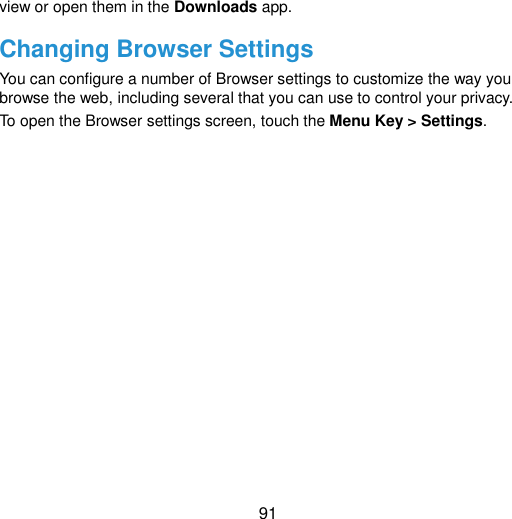  91 view or open them in the Downloads app. Changing Browser Settings You can configure a number of Browser settings to customize the way you browse the web, including several that you can use to control your privacy. To open the Browser settings screen, touch the Menu Key &gt; Settings.   
