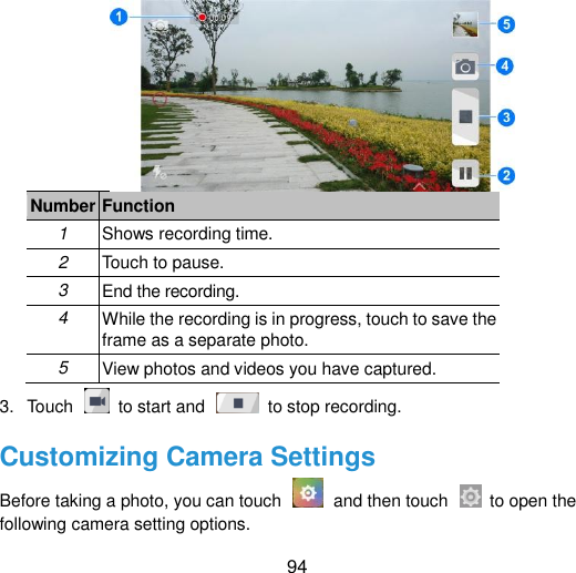  94  Number Function 1 Shows recording time. 2 Touch to pause. 3 End the recording. 4 While the recording is in progress, touch to save the frame as a separate photo. 5 View photos and videos you have captured. 3.  Touch    to start and    to stop recording. Customizing Camera Settings Before taking a photo, you can touch    and then touch    to open the following camera setting options. 