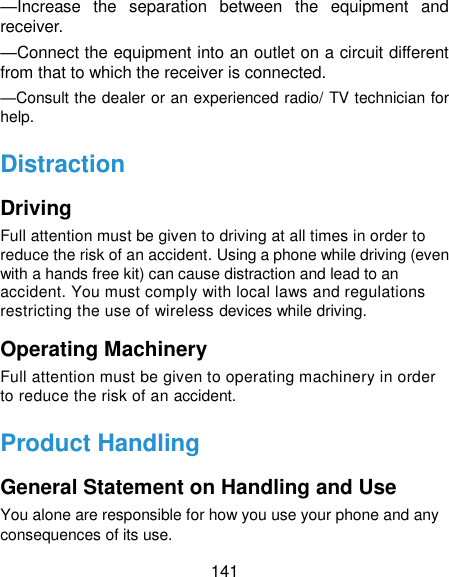  141 —Increase  the  separation  between  the  equipment  and receiver. —Connect the equipment into an outlet on a circuit different from that to which the receiver is connected. —Consult the dealer or an experienced radio/ TV technician for help. Distraction Driving Full attention must be given to driving at all times in order to reduce the risk of an accident. Using a phone while driving (even with a hands free kit) can cause distraction and lead to an accident. You must comply with local laws and regulations restricting the use of wireless devices while driving. Operating Machinery Full attention must be given to operating machinery in order to reduce the risk of an accident. Product Handling General Statement on Handling and Use You alone are responsible for how you use your phone and any consequences of its use. 